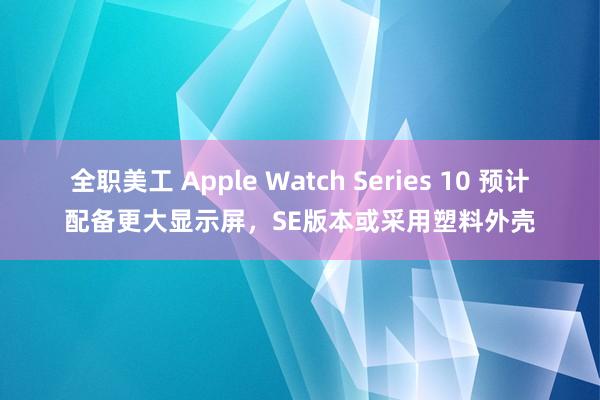 全职美工 Apple Watch Series 10 预计配备更大显示屏，SE版本或采用塑料外壳