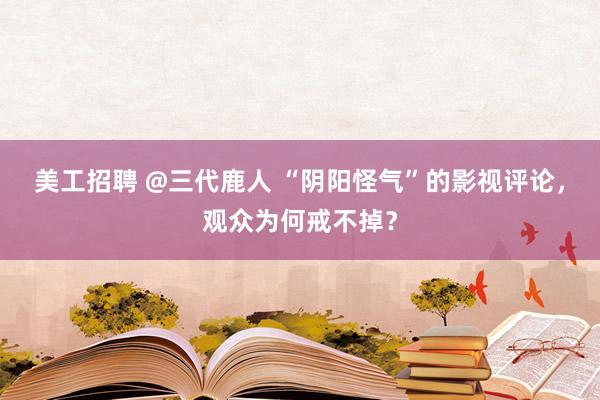 美工招聘 @三代鹿人 “阴阳怪气”的影视评论，观众为何戒不掉？