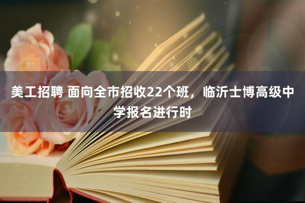 美工招聘 面向全市招收22个班，临沂士博高级中学报名进行时