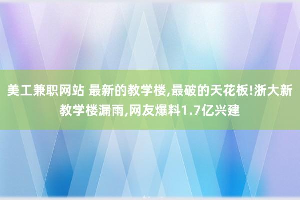 美工兼职网站 最新的教学楼,最破的天花板!浙大新教学楼漏雨,网友爆料1.7亿兴建