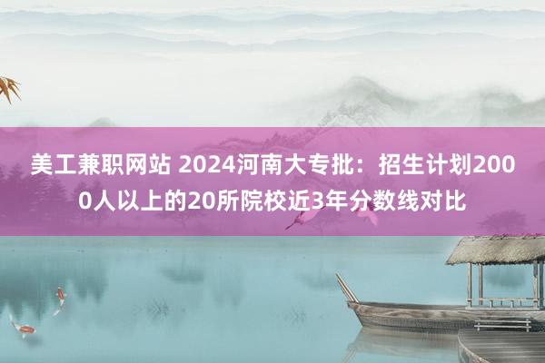 美工兼职网站 2024河南大专批：招生计划2000人以上的20所院校近3年分数线对比