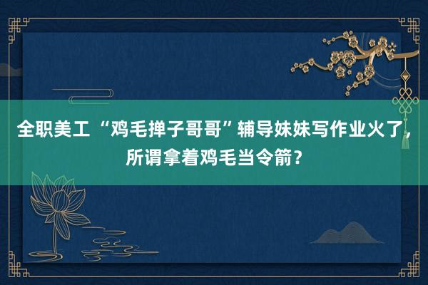 全职美工 “鸡毛掸子哥哥”辅导妹妹写作业火了，所谓拿着鸡毛当令箭？