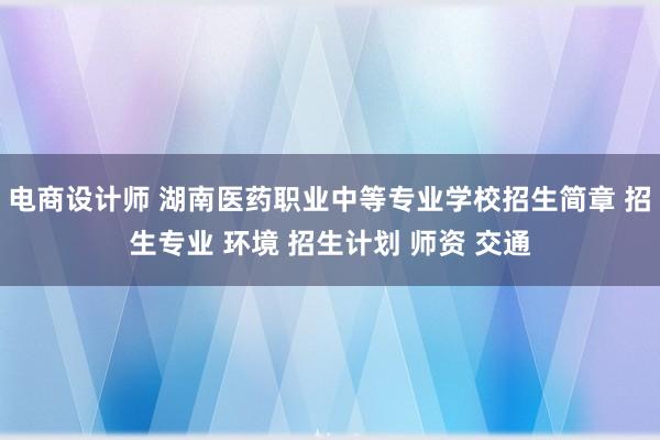 电商设计师 湖南医药职业中等专业学校招生简章 招生专业 环境 招生计划 师资 交通