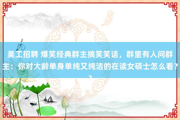 美工招聘 爆笑经典群主搞笑笑话，群里有人问群主：你对大龄单身单纯又纯洁的在读女硕士怎么看？