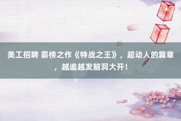 美工招聘 霸榜之作《特战之王》，超动人的篇章，越追越发脑洞大开！