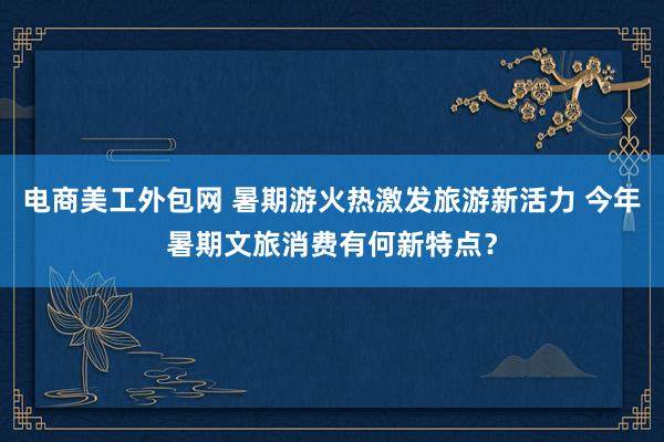 电商美工外包网 暑期游火热激发旅游新活力 今年暑期文旅消费有何新特点？