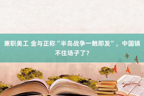 兼职美工 金与正称“半岛战争一触即发”，中国镇不住场子了？