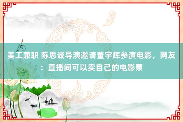 美工兼职 陈思诚导演邀请董宇辉参演电影，网友：直播间可以卖自己的电影票