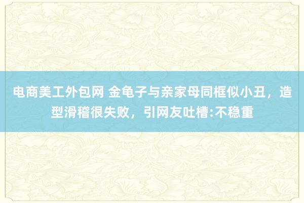 电商美工外包网 金龟子与亲家母同框似小丑，造型滑稽很失败，引网友吐槽:不稳重