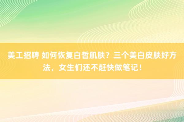 美工招聘 如何恢复白皙肌肤？三个美白皮肤好方法，女生们还不赶快做笔记！