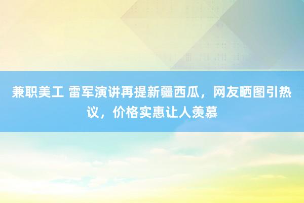 兼职美工 雷军演讲再提新疆西瓜，网友晒图引热议，价格实惠让人羡慕