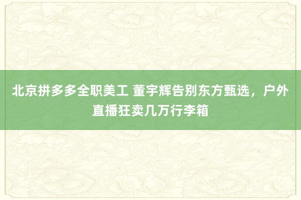 北京拼多多全职美工 董宇辉告别东方甄选，户外直播狂卖几万行李箱