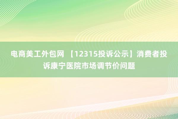 电商美工外包网 【12315投诉公示】消费者投诉康宁医院市场调节价问题