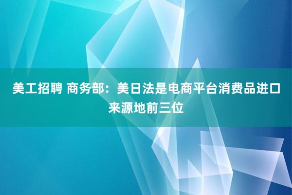 美工招聘 商务部：美日法是电商平台消费品进口来源地前三位