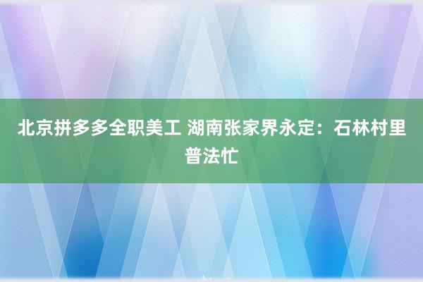 北京拼多多全职美工 湖南张家界永定：石林村里普法忙