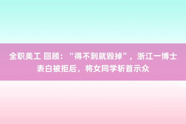 全职美工 回顾：“得不到就毁掉”，浙江一博士表白被拒后，将女同学斩首示众