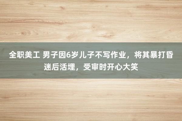 全职美工 男子因6岁儿子不写作业，将其暴打昏迷后活埋，受审时开心大笑