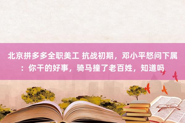 北京拼多多全职美工 抗战初期，邓小平怒问下属：你干的好事，骑马撞了老百姓，知道吗