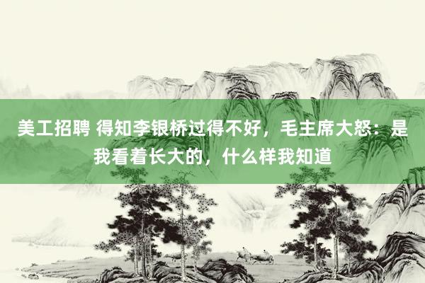 美工招聘 得知李银桥过得不好，毛主席大怒：是我看着长大的，什么样我知道