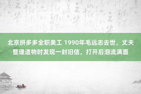 北京拼多多全职美工 1990年毛远志去世，丈夫整理遗物时发现一封旧信，打开后泪流满面