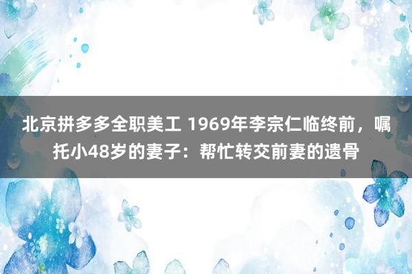 北京拼多多全职美工 1969年李宗仁临终前，嘱托小48岁的妻子：帮忙转交前妻的遗骨