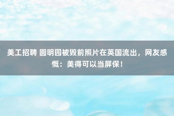 美工招聘 圆明园被毁前照片在英国流出，网友感慨：美得可以当屏保！