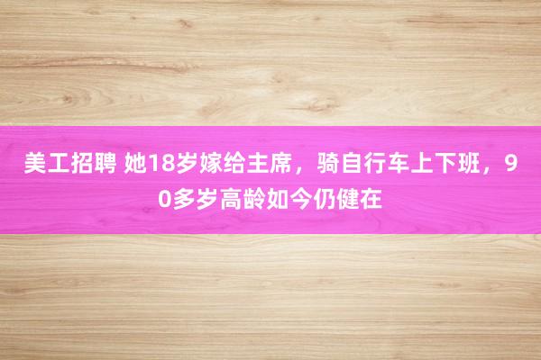 美工招聘 她18岁嫁给主席，骑自行车上下班，90多岁高龄如今仍健在