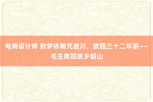 电商设计师 别梦依稀咒逝川，故园三十二年前——毛主席回故乡韶山