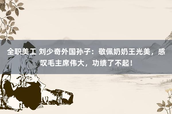 全职美工 刘少奇外国孙子：敬佩奶奶王光美，感叹毛主席伟大，功绩了不起！