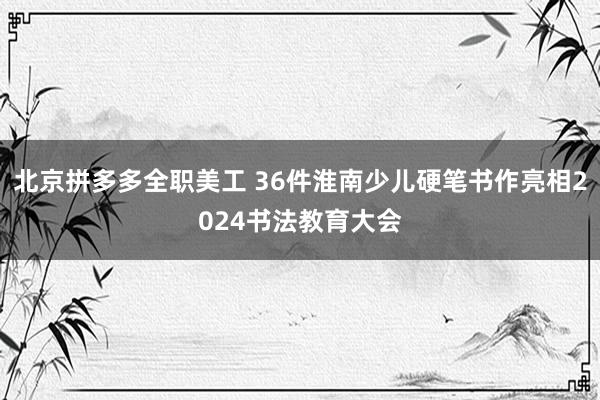 北京拼多多全职美工 36件淮南少儿硬笔书作亮相2024书法教育大会