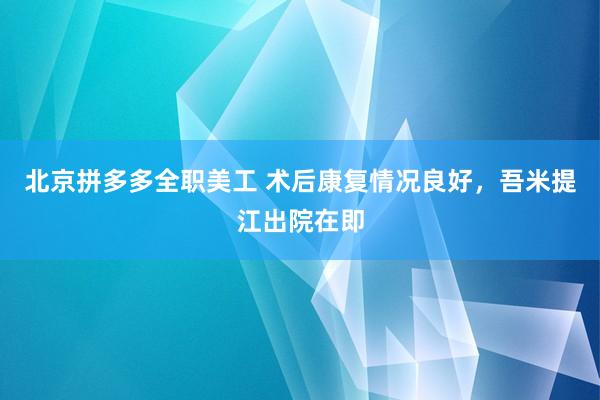 北京拼多多全职美工 术后康复情况良好，吾米提江出院在即