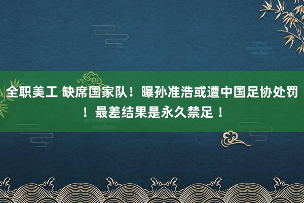 全职美工 缺席国家队！曝孙准浩或遭中国足协处罚！最差结果是永久禁足 ！