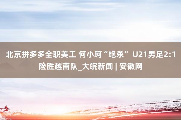 北京拼多多全职美工 何小珂“绝杀” U21男足2:1险胜越南队_大皖新闻 | 安徽网