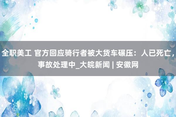 全职美工 官方回应骑行者被大货车碾压：人已死亡，事故处理中_大皖新闻 | 安徽网