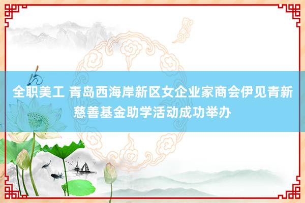 全职美工 青岛西海岸新区女企业家商会伊见青新慈善基金助学活动成功举办