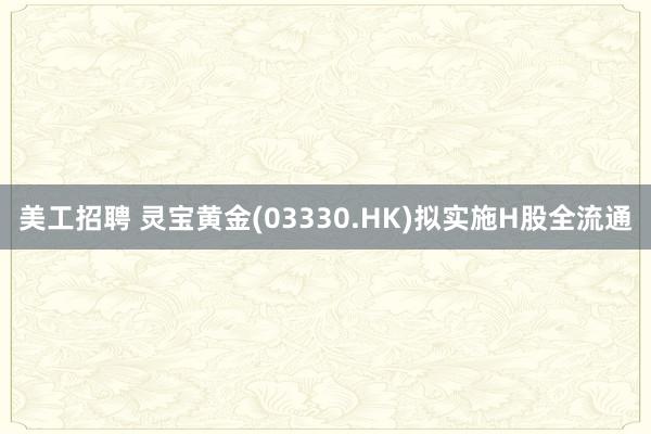 美工招聘 灵宝黄金(03330.HK)拟实施H股全流通