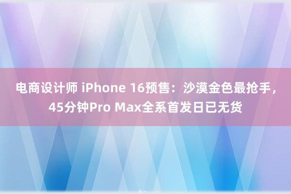 电商设计师 iPhone 16预售：沙漠金色最抢手，45分钟Pro Max全系首发日已无货