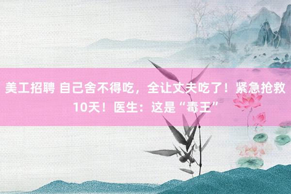 美工招聘 自己舍不得吃，全让丈夫吃了！紧急抢救10天！医生：这是“毒王”