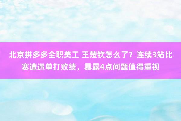 北京拼多多全职美工 王楚钦怎么了？连续3站比赛遭遇单打败绩，暴露4点问题值得重视