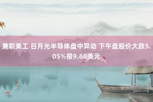 兼职美工 日月光半导体盘中异动 下午盘股价大跌5.05%报9.68美元