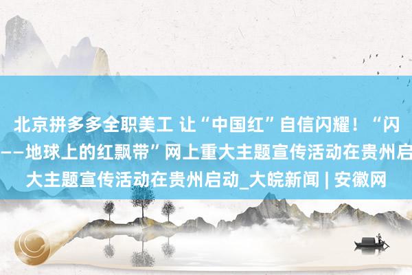 北京拼多多全职美工 让“中国红”自信闪耀！“闪耀长征路 奋进新征程——地球上的红飘带”网上重大主题宣传活动在贵州启动_大皖新闻 | 安徽网