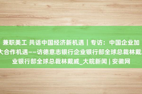 兼职美工 共话中国经济新机遇｜专访：中国企业加快“走出去”带来更大合作机遇——访德意志银行企业银行部全球总裁林戴威_大皖新闻 | 安徽网