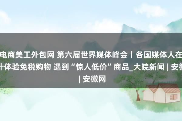 电商美工外包网 第六届世界媒体峰会丨各国媒体人在喀什体验免税购物 遇到“惊人低价”商品_大皖新闻 | 安徽网