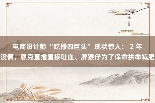 电商设计师 “吃播四巨头” 现状惊人： 2 年没俩，恩克直播直接吐血、胖猴仔为了保命拼命减肥