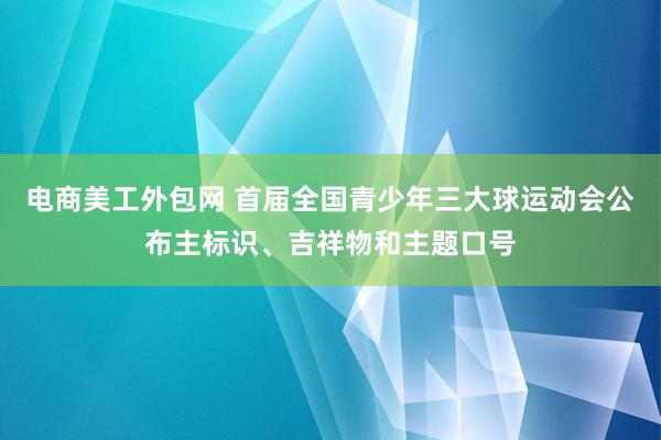 电商美工外包网 首届全国青少年三大球运动会公布主标识、吉祥物和主题口号