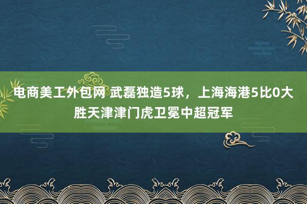 电商美工外包网 武磊独造5球，上海海港5比0大胜天津津门虎卫冕中超冠军